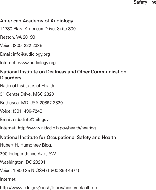 95SafetyAmerican Academy of Audiology11730 Plaza American Drive, Suite 300Reston, VA 20190Voice: (800) 222-2336Email: info@audiology.orgInternet: www.audiology.orgNational Institute on Deafness and Other Communication DisordersNational Institutes of Health31 Center Drive, MSC 2320Bethesda, MD USA 20892-2320Voice: (301) 496-7243Email: nidcdinfo@nih.govInternet: http://www.nidcd.nih.gov/health/hearingNational Institute for Occupational Safety and HealthHubert H. Humphrey Bldg.200 Independence Ave., SWWashington, DC 20201Voice: 1-800-35-NIOSH (1-800-356-4674)Internet:http://www.cdc.gov/niosh/topics/noise/default.html