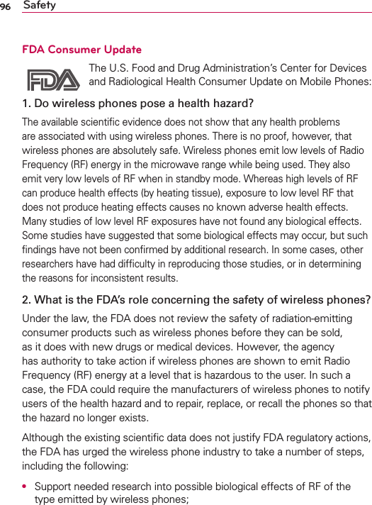 96 SafetyFDA Consumer Update The U.S. Food and Drug Administration’s Center for Devices and Radiological Health Consumer Update on Mobile Phones:1. Do wireless phones pose a health hazard?The available scientiﬁc evidence does not show that any health problems are associated with using wireless phones. There is no proof, however, that wireless phones are absolutely safe. Wireless phones emit low levels of Radio Frequency (RF) energy in the microwave range while being used. They also emit very low levels of RF when in standby mode. Whereas high levels of RF can produce health effects (by heating tissue), exposure to low level RF that does not produce heating effects causes no known adverse health effects. Many studies of low level RF exposures have not found any biological effects. Some studies have suggested that some biological effects may occur, but such ﬁndings have not been conﬁrmed by additional research. In some cases, other researchers have had difﬁculty in reproducing those studies, or in determining the reasons for inconsistent results.2. What is the FDA’s role concerning the safety of wireless phones?Under the law, the FDA does not review the safety of radiation-emitting consumer products such as wireless phones before they can be sold, as it does with new drugs or medical devices. However, the agency has authority to take action if wireless phones are shown to emit Radio Frequency (RF) energy at a level that is hazardous to the user. In such a case, the FDA could require the manufacturers of wireless phones to notify users of the health hazard and to repair, replace, or recall the phones so that the hazard no longer exists.Although the existing scientiﬁc data does not justify FDA regulatory actions, the FDA has urged the wireless phone industry to take a number of steps, including the following:O  Support needed research into possible biological effects of RF of the type emitted by wireless phones;