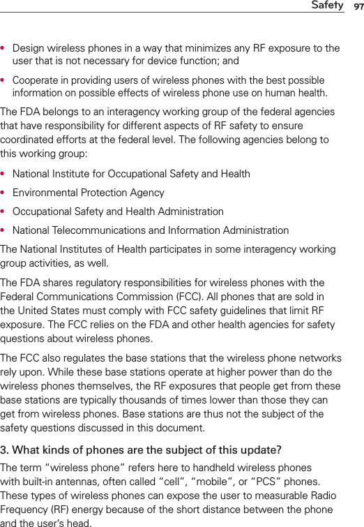 97SafetyO  Design wireless phones in a way that minimizes any RF exposure to the user that is not necessary for device function; andO  Cooperate in providing users of wireless phones with the best possible information on possible effects of wireless phone use on human health.The FDA belongs to an interagency working group of the federal agencies that have responsibility for different aspects of RF safety to ensure coordinated efforts at the federal level. The following agencies belong to this working group:O  National Institute for Occupational Safety and HealthO  Environmental Protection AgencyO  Occupational Safety and Health AdministrationO  National Telecommunications and Information AdministrationThe National Institutes of Health participates in some interagency working group activities, as well.The FDA shares regulatory responsibilities for wireless phones with the Federal Communications Commission (FCC). All phones that are sold in the United States must comply with FCC safety guidelines that limit RF exposure. The FCC relies on the FDA and other health agencies for safety questions about wireless phones.The FCC also regulates the base stations that the wireless phone networks rely upon. While these base stations operate at higher power than do the wireless phones themselves, the RF exposures that people get from these base stations are typically thousands of times lower than those they can get from wireless phones. Base stations are thus not the subject of the safety questions discussed in this document.3. What kinds of phones are the subject of this update?The term “wireless phone” refers here to handheld wireless phones with built-in antennas, often called “cell”, “mobile”, or “PCS” phones. These types of wireless phones can expose the user to measurable Radio Frequency (RF) energy because of the short distance between the phone and the user’s head. 