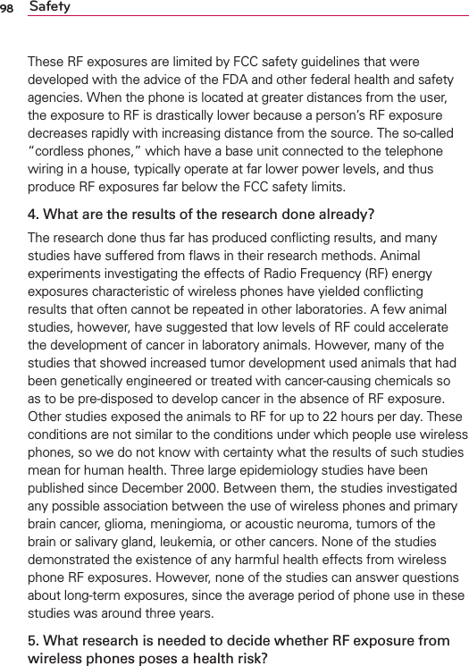 98 SafetyThese RF exposures are limited by FCC safety guidelines that were developed with the advice of the FDA and other federal health and safety agencies. When the phone is located at greater distances from the user, the exposure to RF is drastically lower because a person’s RF exposure decreases rapidly with increasing distance from the source. The so-called “cordless phones,” which have a base unit connected to the telephone wiring in a house, typically operate at far lower power levels, and thus produce RF exposures far below the FCC safety limits.4. What are the results of the research done already?The research done thus far has produced conﬂicting results, and many studies have suffered from ﬂaws in their research methods. Animal experiments investigating the effects of Radio Frequency (RF) energy exposures characteristic of wireless phones have yielded conﬂicting results that often cannot be repeated in other laboratories. A few animal studies, however, have suggested that low levels of RF could accelerate the development of cancer in laboratory animals. However, many of the studies that showed increased tumor development used animals that had been genetically engineered or treated with cancer-causing chemicals so as to be pre-disposed to develop cancer in the absence of RF exposure. Other studies exposed the animals to RF for up to 22 hours per day. These conditions are not similar to the conditions under which people use wireless phones, so we do not know with certainty what the results of such studies mean for human health. Three large epidemiology studies have been published since December 2000. Between them, the studies investigated any possible association between the use of wireless phones and primary brain cancer, glioma, meningioma, or acoustic neuroma, tumors of the brain or salivary gland, leukemia, or other cancers. None of the studies demonstrated the existence of any harmful health effects from wireless phone RF exposures. However, none of the studies can answer questions about long-term exposures, since the average period of phone use in these studies was around three years.5. What research is needed to decide whether RF exposure from wireless phones poses a health risk?