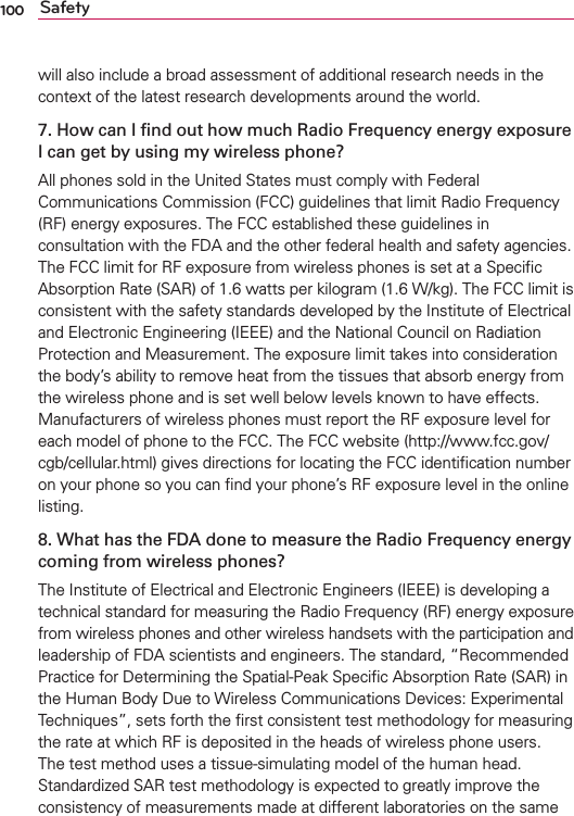 100 Safetywill also include a broad assessment of additional research needs in the context of the latest research developments around the world.7. How can I ﬁnd out how much Radio Frequency energy exposure I can get by using my wireless phone?All phones sold in the United States must comply with Federal Communications Commission (FCC) guidelines that limit Radio Frequency (RF) energy exposures. The FCC established these guidelines in consultation with the FDA and the other federal health and safety agencies. The FCC limit for RF exposure from wireless phones is set at a Speciﬁc Absorption Rate (SAR) of 1.6 watts per kilogram (1.6 W/kg). The FCC limit is consistent with the safety standards developed by the Institute of Electrical and Electronic Engineering (IEEE) and the National Council on Radiation Protection and Measurement. The exposure limit takes into consideration the body’s ability to remove heat from the tissues that absorb energy from the wireless phone and is set well below levels known to have effects. Manufacturers of wireless phones must report the RF exposure level for each model of phone to the FCC. The FCC website (http://www.fcc.gov/cgb/cellular.html) gives directions for locating the FCC identiﬁcation number on your phone so you can ﬁnd your phone’s RF exposure level in the online listing.8. What has the FDA done to measure the Radio Frequency energy coming from wireless phones?The Institute of Electrical and Electronic Engineers (IEEE) is developing a technical standard for measuring the Radio Frequency (RF) energy exposure from wireless phones and other wireless handsets with the participation and leadership of FDA scientists and engineers. The standard, “Recommended Practice for Determining the Spatial-Peak Speciﬁc Absorption Rate (SAR) in the Human Body Due to Wireless Communications Devices: Experimental Techniques”, sets forth the ﬁrst consistent test methodology for measuring the rate at which RF is deposited in the heads of wireless phone users. The test method uses a tissue-simulating model of the human head. Standardized SAR test methodology is expected to greatly improve the consistency of measurements made at different laboratories on the same 