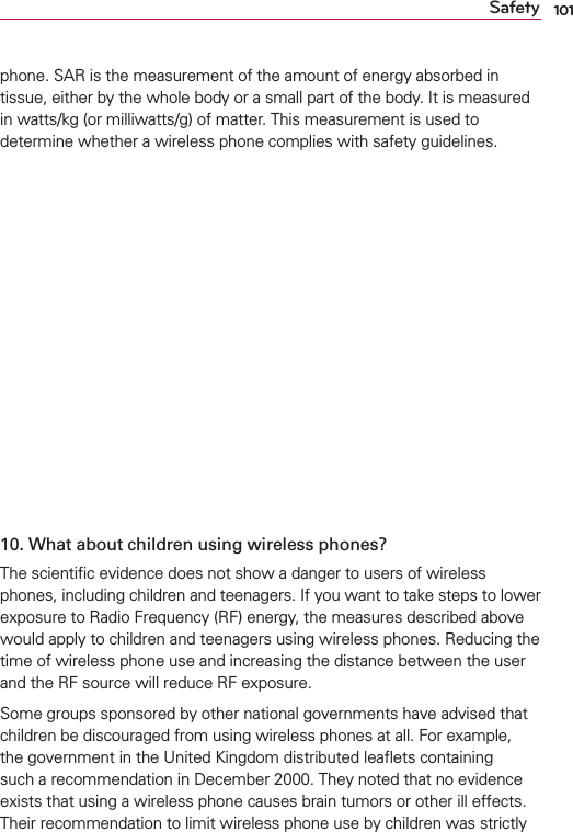 101Safetyphone. SAR is the measurement of the amount of energy absorbed in tissue, either by the whole body or a small part of the body. It is measured in watts/kg (or milliwatts/g) of matter. This measurement is used to determine whether a wireless phone complies with safety guidelines. 9. What steps can I take to reduce my exposure to Radio Frequency energy from my wireless phone?If there is a risk from these products - and at this point we do not know that there is - it is probably very small. But if you are concerned about avoiding even potential risks, you can take a few simple steps to minimize your exposure to Radio Frequency (RF) energy. Since time is a key factor in how much exposure a person receives, reducing the amount of time spent using a wireless phone will reduce RF exposure. If you must conduct extended conversations by wireless phone every day, you could place more distance between your body and the source of the RF, since the exposure level drops off dramatically with distance. For example, you could use a headset and carry the wireless phone away from your body or use a wireless phone connected to a remote antenna. Again, the scientiﬁc data does not demonstrate that wireless phones are harmful. But if you are concerned about the RF exposure from these products, you can use measures like those described above to reduce your RF exposure from wireless phone use.10. What about children using wireless phones?The scientiﬁc evidence does not show a danger to users of wireless phones, including children and teenagers. If you want to take steps to lower exposure to Radio Frequency (RF) energy, the measures described above would apply to children and teenagers using wireless phones. Reducing the time of wireless phone use and increasing the distance between the user and the RF source will reduce RF exposure. Some groups sponsored by other national governments have advised that children be discouraged from using wireless phones at all. For example, the government in the United Kingdom distributed leaﬂets containing such a recommendation in December 2000. They noted that no evidence exists that using a wireless phone causes brain tumors or other ill effects. Their recommendation to limit wireless phone use by children was strictly 