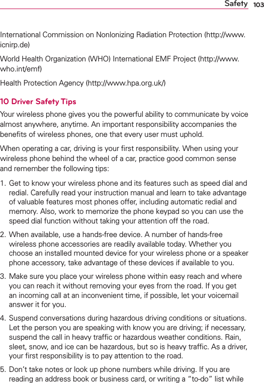 103SafetyInternational Commission on Nonlonizing Radiation Protection (http://www.icnirp.de)World Health Organization (WHO) International EMF Project (http://www.who.int/emf)Health Protection Agency (http://www.hpa.org.uk/)10 Driver Safety TipsYour wireless phone gives you the powerful ability to communicate by voice almost anywhere, anytime. An important responsibility accompanies the beneﬁts of wireless phones, one that every user must uphold.When operating a car, driving is your ﬁrst responsibility. When using your wireless phone behind the wheel of a car, practice good common sense and remember the following tips:1. Get to know your wireless phone and its features such as speed dial and redial. Carefully read your instruction manual and learn to take advantage of valuable features most phones offer, including automatic redial and memory. Also, work to memorize the phone keypad so you can use the speed dial function without taking your attention off the road. 2. When available, use a hands-free device. A number of hands-free wireless phone accessories are readily available today. Whether you choose an installed mounted device for your wireless phone or a speaker phone accessory, take advantage of these devices if available to you. 3. Make sure you place your wireless phone within easy reach and where you can reach it without removing your eyes from the road. If you get an incoming call at an inconvenient time, if possible, let your voicemail answer it for you. 4. Suspend conversations during hazardous driving conditions or situations. Let the person you are speaking with know you are driving; if necessary, suspend the call in heavy trafﬁc or hazardous weather conditions. Rain, sleet, snow, and ice can be hazardous, but so is heavy trafﬁc. As a driver, your ﬁrst responsibility is to pay attention to the road.5. Don’t take notes or look up phone numbers while driving. If you are reading an address book or business card, or writing a “to-do” list while 