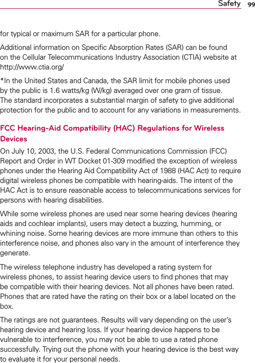 99Safetyfor typical or maximum SAR for a particular phone.Additional information on Speciﬁc Absorption Rates (SAR) can be found on the Cellular Telecommunications Industry Association (CTIA) website at http://www.ctia.org/*In the United States and Canada, the SAR limit for mobile phones used by the public is 1.6 watts/kg (W/kg) averaged over one gram of tissue. The standard incorporates a substantial margin of safety to give additional protection for the public and to account for any variations in measurements.FCC Hearing-Aid Compatibility (HAC) Regulations for Wireless DevicesOn July 10, 2003, the U.S. Federal Communications Commission (FCC) Report and Order in WT Docket 01-309 modiﬁed the exception of wireless phones under the Hearing Aid Compatibility Act of 1988 (HAC Act) to require digital wireless phones be compatible with hearing-aids. The intent of the HAC Act is to ensure reasonable access to telecommunications services for persons with hearing disabilities.While some wireless phones are used near some hearing devices (hearing aids and cochlear implants), users may detect a buzzing, humming, or whining noise. Some hearing devices are more immune than others to this interference noise, and phones also vary in the amount of interference they generate.The wireless telephone industry has developed a rating system for wireless phones, to assist hearing device users to ﬁnd phones that may be compatible with their hearing devices. Not all phones have been rated. Phones that are rated have the rating on their box or a label located on the box.The ratings are not guarantees. Results will vary depending on the user’s hearing device and hearing loss. If your hearing device happens to be vulnerable to interference, you may not be able to use a rated phone successfully. Trying out the phone with your hearing device is the best way to evaluate it for your personal needs.