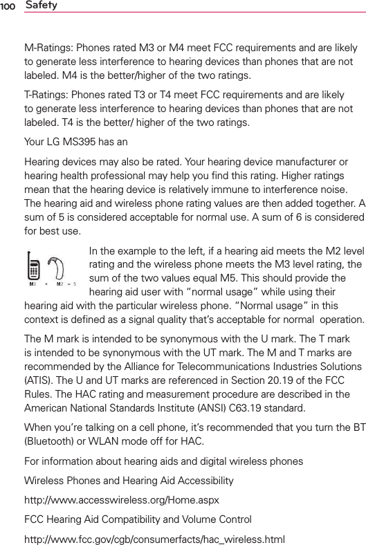 100 SafetyM-Ratings: Phones rated M3 or M4 meet FCC requirements and are likely to generate less interference to hearing devices than phones that are not labeled. M4 is the better/higher of the two ratings.T-Ratings: Phones rated T3 or T4 meet FCC requirements and are likely to generate less interference to hearing devices than phones that are not labeled. T4 is the better/ higher of the two ratings.Your LG MS395 has an M3 and a T3 rating.Hearing devices may also be rated. Your hearing device manufacturer or hearing health professional may help you ﬁnd this rating. Higher ratings mean that the hearing device is relatively immune to interference noise. The hearing aid and wireless phone rating values are then added together. A sum of 5 is considered acceptable for normal use. A sum of 6 is considered for best use.In the example to the left, if a hearing aid meets the M2 level rating and the wireless phone meets the M3 level rating, the sum of the two values equal M5. This should provide the hearing aid user with “normal usage” while using their hearing aid with the particular wireless phone. “Normal usage” in this context is deﬁned as a signal quality that’s acceptable for normal  operation.The M mark is intended to be synonymous with the U mark. The T mark is intended to be synonymous with the UT mark. The M and T marks are recommended by the Alliance for Telecommunications Industries Solutions (ATIS). The U and UT marks are referenced in Section 20.19 of the FCC Rules. The HAC rating and measurement procedure are described in the American National Standards Institute (ANSI) C63.19 standard.When you’re talking on a cell phone, it’s recommended that you turn the BT (Bluetooth) or WLAN mode off for HAC.For information about hearing aids and digital wireless phonesWireless Phones and Hearing Aid Accessibilityhttp://www.accesswireless.org/Home.aspxFCC Hearing Aid Compatibility and Volume Controlhttp://www.fcc.gov/cgb/consumerfacts/hac_wireless.htmlM3 rating