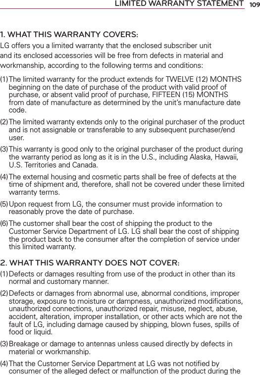 109LIMITED WARRANTY STATEMENT1. WHAT THIS WARRANTY COVERS:LG offers you a limited warranty that the enclosed subscriber unit and its enclosed accessories will be free from defects in material and workmanship, according to the following terms and conditions: (1) The limited warranty for the product extends for TWELVE (12) MONTHS beginning on the date of purchase of the product with valid proof of purchase, or absent valid proof of purchase, FIFTEEN (15) MONTHS from date of manufacture as determined by the unit’s manufacture date code.(2) The limited warranty extends only to the original purchaser of the product and is not assignable or transferable to any subsequent purchaser/end user.(3) This warranty is good only to the original purchaser of the product during the warranty period as long as it is in the U.S., including Alaska, Hawaii, U.S. Territories and Canada.(4) The external housing and cosmetic parts shall be free of defects at the time of shipment and, therefore, shall not be covered under these limited warranty terms.(5) Upon request from LG, the consumer must provide information to reasonably prove the date of purchase.(6) The customer shall bear the cost of shipping the product to the Customer Service Department of LG. LG shall bear the cost of shipping the product back to the consumer after the completion of service under this limited warranty.2. WHAT THIS WARRANTY DOES NOT COVER:(1) Defects or damages resulting from use of the product in other than its normal and customary manner.(2) Defects or damages from abnormal use, abnormal conditions, improper storage, exposure to moisture or dampness, unauthorized modiﬁcations, unauthorized connections, unauthorized repair, misuse, neglect, abuse, accident, alteration, improper installation, or other acts which are not the fault of LG, including damage caused by shipping, blown fuses, spills of food or liquid.(3) Breakage or damage to antennas unless caused directly by defects in material or workmanship.(4) That the Customer Service Department at LG was not notiﬁed by consumer of the alleged defect or malfunction of the product during the 