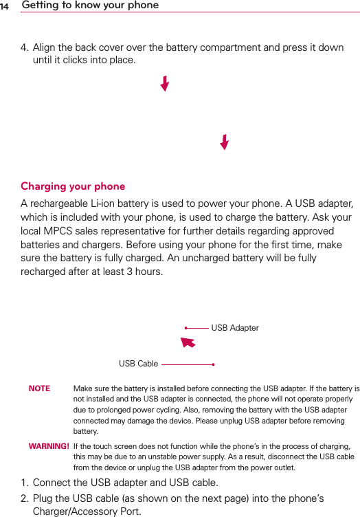 14 Getting to know your phone4. Align the back cover over the battery compartment and press it down until it clicks into place.Charging your phoneA rechargeable Li-ion battery is used to power your phone. A USB adapter, which is included with your phone, is used to charge the battery. Ask your local MPCS sales representative for further details regarding approved batteries and chargers. Before using your phone for the ﬁrst time, make sure the battery is fully charged. An uncharged battery will be fully recharged after at least 3 hours.USB CableUSB Adapter NOTE    Make sure the battery is installed before connecting the USB adapter. If the battery is not installed and the USB adapter is connected, the phone will not operate properly due to prolonged power cycling. Also, removing the battery with the USB adapter connected may damage the device. Please unplug USB adapter before removing battery. WARNING!  If the touch screen does not function while the phone’s in the process of charging, this may be due to an unstable power supply. As a result, disconnect the USB cable from the device or unplug the USB adapter from the power outlet.1. Connect the USB adapter and USB cable.2. Plug the USB cable (as shown on the next page) into the phone’s Charger/Accessory Port. 