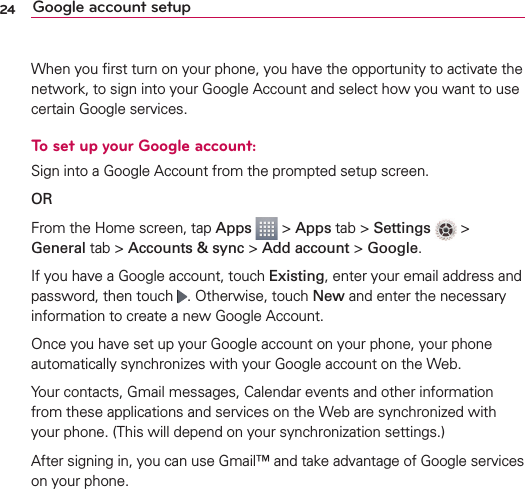 24 Google account setupWhen you ﬁrst turn on your phone, you have the opportunity to activate the network, to sign into your Google Account and select how you want to use certain Google services. To set up your Google account: Sign into a Google Account from the prompted setup screen.OR From the Home screen, tap Apps  &gt; Apps tab &gt; Settings  &gt; General tab &gt; Accounts &amp; sync &gt; Add account &gt; Google.If you have a Google account, touch Existing, enter your email address and password, then touch  . Otherwise, touch New and enter the necessary information to create a new Google Account.Once you have set up your Google account on your phone, your phone automatically synchronizes with your Google account on the Web.Your contacts, Gmail messages, Calendar events and other information from these applications and services on the Web are synchronized with your phone. (This will depend on your synchronization settings.)After signing in, you can use Gmail™ and take advantage of Google services on your phone.