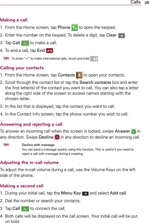 29CallsMaking a call1. From the Home screen, tap Phone  to open the keypad.2. Enter the number on the keypad. To delete a digit, tap Clear .3. Tap Call  to make a call.4. To end a call, tap End . TIP! To enter “+” to make international calls, touch and hold  .Calling your contacts1. From the Home screen, tap Contacts  to open your contacts.2. Scroll through the contact list or tap the Search contacts box and enter the ﬁrst letter(s) of the contact you want to call. You can also tap a letter along the right side of the screen to access names starting with the chosen letter.3. In the list that is displayed, tap the contact you want to call.4. In the Contact Info screen, tap the phone number you wish to call.Answering and rejecting a callTo answer an incoming call when the screen is locked, swipe Answer  in any direction. Swipe Decline  in any direction to decline an incoming call. TIP!     Decline with messageYou can send a message quickly using this function. This is useful if you need to reject a call with message during a meeting.Adjusting the in-call volumeTo adjust the in-call volume during a call, use the Volume Keys on the left side of the phone.Making a second call1. During your initial call, tap the Menu Key  and select Add call.2. Dial the number or search your contacts.3. Tap Call  to connect the call.4. Both calls will be displayed on the call screen. Your initial call will be put on hold.