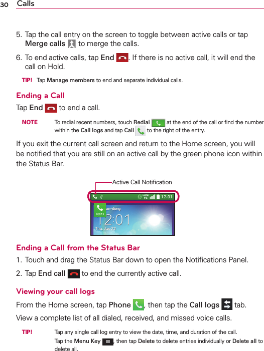 Calls305. Tap the call entry on the screen to toggle between active calls or tap Merge calls  to merge the calls.6. To end active calls, tap End . If there is no active call, it will end the call on Hold. TIP! Tap Manage members to end and separate individual calls.Ending a CallTap End  to end a call. NOTE    To redial recent numbers, touch Redial  at the end of the call or ﬁnd the number within the Call logs and tap Call   to the right of the entry.If you exit the current call screen and return to the Home screen, you will be notiﬁed that you are still on an active call by the green phone icon within the Status Bar.Active Call NotiﬁcationEnding a Call from the Status Bar1. Touch and drag the Status Bar down to open the Notiﬁcations Panel.2. Tap End call  to end the currently active call.Viewing your call logsFrom the Home screen, tap Phone , then tap the Call logs  tab.View a complete list of all dialed, received, and missed voice calls. TIP!     Tap any single call log entry to view the date, time, and duration of the call.Tap the Menu Key , then tap Delete to delete entries individually or Delete all to delete all.