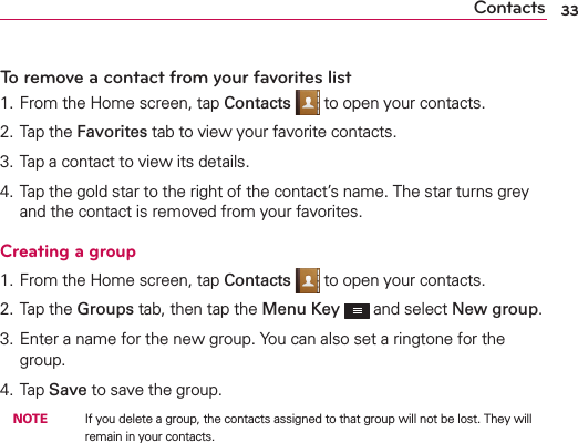 Contacts 33To remove a contact from your favorites list1. From the Home screen, tap Contacts  to open your contacts.2. Tap the Favorites tab to view your favorite contacts.3. Tap a contact to view its details.4. Tap the gold star to the right of the contact’s name. The star turns grey and the contact is removed from your favorites.Creating a group1. From the Home screen, tap Contacts  to open your contacts.2. Tap the Groups tab, then tap the Menu Key  and select New group.3. Enter a name for the new group. You can also set a ringtone for the group.4. Tap Save to save the group. NOTE    If you delete a group, the contacts assigned to that group will not be lost. They will remain in your contacts.