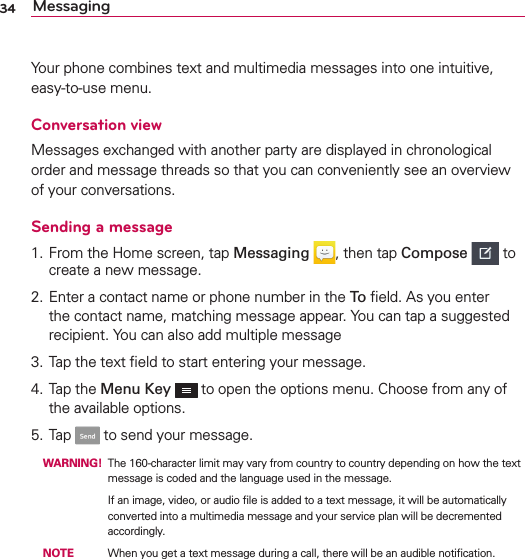 34 MessagingYour phone combines text and multimedia messages into one intuitive, easy-to-use menu.Conversation viewMessages exchanged with another party are displayed in chronological order and message threads so that you can conveniently see an overview of your conversations.Sending a message1. From the Home screen, tap Messaging , then tap Compose  to create a new message.2. Enter a contact name or phone number in the To ﬁeld. As you enter the contact name, matching message appear. You can tap a suggested recipient. You can also add multiple message3. Tap the text ﬁeld to start entering your message.4. Tap the Menu Key  to open the options menu. Choose from any of the available options.5. Tap   to send your message. WARNING! The 160-character limit may vary from country to country depending on how the text message is coded and the language used in the message.          If an image, video, or audio ﬁle is added to a text message, it will be automatically converted into a multimedia message and your service plan will be decremented accordingly. NOTE    When you get a text message during a call, there will be an audible notiﬁcation.