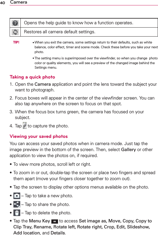 40 CameraOpens the help guide to know how a function operates.Restores all camera default settings. TIP!     OWhen you exit the camera, some settings return to their defaults, such as white balance, color effect, timer and scene mode. Check these before you take your next photo.        OThe setting menu is superimposed over the viewﬁnder, so when you change  photo color or quality elements, you will see a preview of the changed image behind the Settings menu.Taking a quick photo 1. Open the Camera application and point the lens toward the subject your want to photograph.2. Focus boxes will appear in the center of the viewﬁnder screen. You can also tap anywhere on the screen to focus on that spot.3. When the focus box turns green, the camera has focused on your subject.4. Tap   to capture the photo.Viewing your saved photosYou can access your saved photos when in camera mode. Just tap the image preview in the bottom of the screen. Then, select Gallery or other application to view the photos on, if required.sTo view more photos, scroll left or right.s To zoom in or out, double-tap the screen or place two ﬁngers and spread them apart (move your ﬁngers closer together to zoom out).sTap the screen to display other options menus available on the photo. s  – Tap to take a new photo. s  – Tap to share the photo. s  – Tap to delete the photo. s Tap the Menu Key  to access Set image as, Move, Copy, Copy to Clip Tray, Rename, Rotate left, Rotate right, Crop, Edit, Slideshow, Add location, and Details.