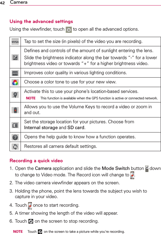 42 CameraUsing the advanced settingsUsing the viewﬁnder, touch   to open all the advanced options.Tap to set the size (in pixels) of the video you are recording.Deﬁnes and controls of the amount of sunlight entering the lens.Slide the brightness indicator along the bar towards “-” for a lower brightness video or towards “+” for a higher brightness video.Improves color quality in various lighting conditions.Choose a color tone to use for your new view.Activate this to use your phone’s location-based services. NOTE  This function is available when the GPS function is active or connected network.Allows you to use the Volume Keys to record a video or zoom in and out.Set the storage location for your pictures. Choose from  Internal storage and SD card.Opens the help guide to know how a function operates.Restores all camera default settings.Recording a quick video1. Open the Camera application and slide the Mode Switch button   down to change to Video mode. The Record icon will change to  .2. The video camera viewﬁnder appears on the screen.3. Holding the phone, point the lens towards the subject you wish to capture in your video.4. Touch   once to start recording.5. A timer showing the length of the video will appear.6. Touch   on the screen to stop recording. NOTE  Touch   on the screen to take a picture while you&apos;re recording.
