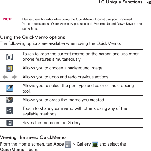 45LG Unique Functions NOTE    Please use a ﬁngertip while using the QuickMemo. Do not use your ﬁngernail.You can also access QuickMemo by pressing both Volume Up and Down Keys at the same time.Using the QuickMemo optionsThe following options are available when using the QuickMemo.Touch to keep the current memo on the screen and use other phone features simultaneously.Allows you to choose a background image.Allows you to undo and redo previous actions.Allows you to select the pen type and color or the cropping tool.Allows you to erase the memo you created.Touch to share your memo with others using any of the available methods.Saves the memo in the Gallery.Viewing the saved QuickMemoFrom the Home screen, tap Apps  &gt; Gallery  and select the QuickMemo album.