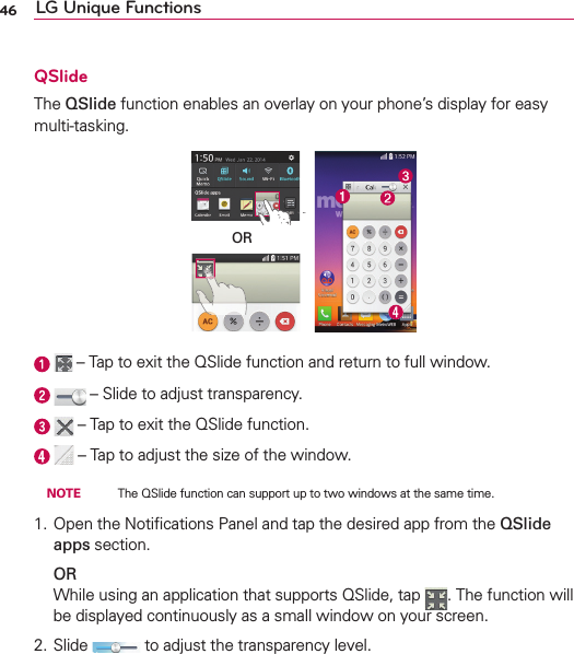 46 LG Unique FunctionsQSlideThe QSlide function enables an overlay on your phone’s display for easy multi-tasking.OR    – Tap to exit the QSlide function and return to full window.    – Slide to adjust transparency.    – Tap to exit the QSlide function.    – Tap to adjust the size of the window. NOTE    The QSlide function can support up to two windows at the same time.1. Open the Notiﬁcations Panel and tap the desired app from the QSlide apps section. ORWhile using an application that supports QSlide, tap  . The function will be displayed continuously as a small window on your screen.2. Slide   to adjust the transparency level.