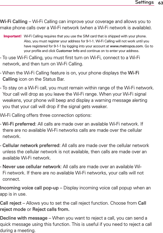 63SettingsWi-Fi Calling – Wi-Fi Calling can improve your coverage and allows you to make phone calls over a Wi-Fi network (when a Wi-Fi network is available).  Important!  Wi-Fi Calling requires that you use the SIM card that is shipped with your phone.Also, you must register your address for 9-1-1. Wi-Fi Calling will not work until you have registered for 9-1-1 by logging into your account at www.metropcs.com. Go to your proﬁle and click Customer Info and continue on to enter your address.-   To use Wi-Fi Calling, you must ﬁrst turn on Wi-Fi, connect to a Wi-Fi network, and then turn on Wi-Fi Calling.-   When the Wi-Fi Calling feature is on, your phone displays the Wi-Fi Calling icon on the Status Bar.-   To stay on a Wi-Fi call, you must remain within range of the Wi-Fi network. Your call will drop as you leave the Wi-Fi range. When your Wi-Fi signal weakens, your phone will beep and display a warning message alerting you that your call will drop if the signal gets weaker.Wi-Fi Calling offers three connection options:-   Wi-Fi preferred: All calls are made over an available Wi-Fi network. If there are no available Wi-Fi networks calls are made over the cellular network.-   Cellular network preferred: All calls are made over the cellular network unless the cellular network is not available, then calls are made over an available Wi-Fi network.-   Never use cellular network: All calls are made over an available Wi-Fi network. If there are no available Wi-Fi networks, your calls will not connect.Incoming voice call pop-up – Display incoming voice call popup when an app is in use.Call reject – Allows you to set the call reject function. Choose from Call reject mode or Reject calls from.Decline with message – When you want to reject a call, you can send a quick message using this function. This is useful if you need to reject a call during a meeting.