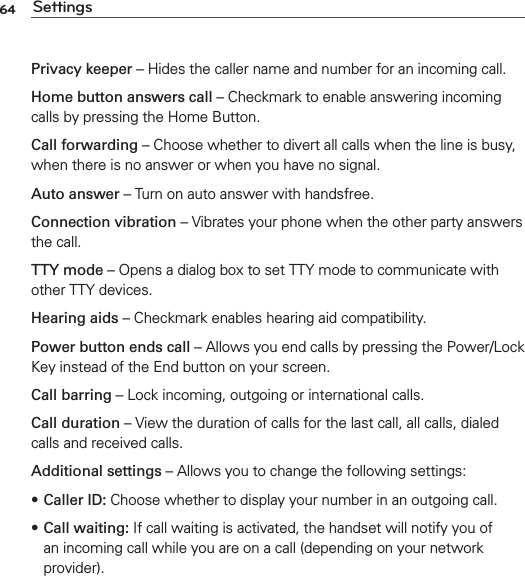 64 SettingsPrivacy keeper – Hides the caller name and number for an incoming call.Home button answers call – Checkmark to enable answering incoming calls by pressing the Home Button.Call forwarding – Choose whether to divert all calls when the line is busy, when there is no answer or when you have no signal.Auto answer – Turn on auto answer with handsfree.Connection vibration – Vibrates your phone when the other party answers the call.TTY mode – Opens a dialog box to set TTY mode to communicate with other TTY devices.Hearing aids – Checkmark enables hearing aid compatibility.Power button ends call – Allows you end calls by pressing the Power/Lock Key instead of the End button on your screen.Call barring – Lock incoming, outgoing or international calls.Call duration – View the duration of calls for the last call, all calls, dialed calls and received calls.Additional settings – Allows you to change the following settings: sCaller ID: Choose whether to display your number in an outgoing call.s Call waiting: If call waiting is activated, the handset will notify you of an incoming call while you are on a call (depending on your network provider).