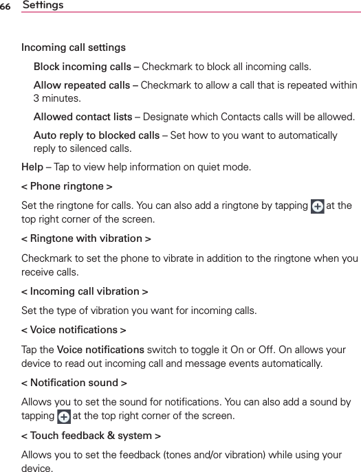 66 SettingsIncoming call settings  Block incoming calls – Checkmark to block all incoming calls.  Allow repeated calls – Checkmark to allow a call that is repeated within 3 minutes.  Allowed contact lists – Designate which Contacts calls will be allowed.  Auto reply to blocked calls – Set how to you want to automatically reply to silenced calls.Help – Tap to view help information on quiet mode.&lt; Phone ringtone &gt;Set the ringtone for calls. You can also add a ringtone by tapping   at the top right corner of the screen.&lt; Ringtone with vibration &gt;Checkmark to set the phone to vibrate in addition to the ringtone when you receive calls.&lt; Incoming call vibration &gt;Set the type of vibration you want for incoming calls.&lt; Voice notiﬁcations &gt;Tap the Voice notiﬁcations switch to toggle it On or Off. On allows your device to read out incoming call and message events automatically.&lt; Notiﬁcation sound &gt;Allows you to set the sound for notiﬁcations. You can also add a sound by tapping   at the top right corner of the screen.&lt; Touch feedback &amp; system &gt;Allows you to set the feedback (tones and/or vibration) while using your device.