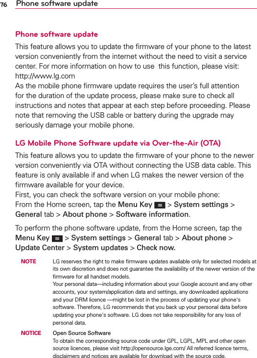 76 Phone software updatePhone software updateThis feature allows you to update the ﬁrmware of your phone to the latest version conveniently from the internet without the need to visit a service center. For more information on how to use  this function, please visit:  http://www.lg.com  As the mobile phone ﬁrmware update requires the user’s full attention for the duration of the update process, please make sure to check all instructions and notes that appear at each step before proceeding. Please note that removing the USB cable or battery during the upgrade may seriously damage your mobile phone.LG Mobile Phone Software update via Over-the-Air (OTA)This feature allows you to update the ﬁrmware of your phone to the newer version conveniently via OTA without connecting the USB data cable. This feature is only available if and when LG makes the newer version of the ﬁrmware available for your device.   First, you can check the software version on your mobile phone: From the Home screen, tap the Menu Key   &gt; System settings &gt; General tab &gt; About phone &gt; Software information.To perform the phone software update, from the Home screen, tap the Menu Key   &gt; System settings &gt; General tab &gt; About phone &gt; Update Center &gt; System updates &gt; Check now. NOTE    LG reserves the right to make ﬁrmware updates available only for selected models at its own discretion and does not guarantee the availability of the newer version of the ﬁrmware for all handset models. Your personal data—including information about your Google account and any other accounts, your system/application data and settings, any downloaded applications and your DRM licence —might be lost in the process of updating your phone&apos;s software. Therefore, LG recommends that you back up your personal data before updating your phone&apos;s software. LG does not take responsibility for any loss of personal data. NOTICE   Open Source SoftwareTo obtain the corresponding source code under GPL, LGPL, MPL and other open source licences, please visit http://opensource.lge.com/ All referred licence terms, disclaimers and notices are available for download with the source code.