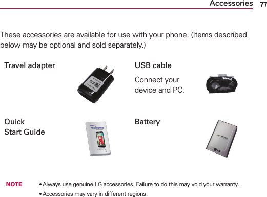 77AccessoriesThese accessories are available for use with your phone. (Items described below may be optional and sold separately.)Travel adapter USB cableConnect your device and PC.Quick  Start GuideBattery NOTE  OAlways use genuine LG accessories. Failure to do this may void your warranty.        OAccessories may vary in different regions.
