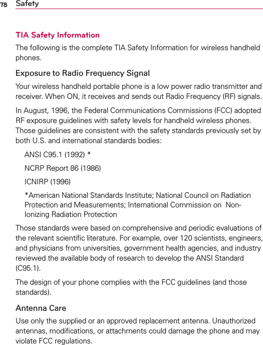 78 SafetyTIA Safety InformationThe following is the complete TIA Safety Information for wireless handheld phones. Exposure to Radio Frequency SignalYour wireless handheld portable phone is a low power radio transmitter and receiver. When ON, it receives and sends out Radio Frequency (RF) signals.In August, 1996, the Federal Communications Commissions (FCC) adopted RF exposure guidelines with safety levels for handheld wireless phones. Those guidelines are consistent with the safety standards previously set by both U.S. and international standards bodies:  ANSI C95.1 (1992) *  NCRP Report 86 (1986) ICNIRP (1996)  *American National Standards Institute; National Council on Radiation Protection and Measurements; International Commission on  Non-Ionizing Radiation Protection Those standards were based on comprehensive and periodic evaluations of the relevant scientiﬁc literature. For example, over 120 scientists, engineers, and physicians from universities, government health agencies, and industry reviewed the available body of research to develop the ANSI Standard (C95.1).The design of your phone complies with the FCC guidelines (and those standards).Antenna CareUse only the supplied or an approved replacement antenna. Unauthorized antennas, modiﬁcations, or attachments could damage the phone and may violate FCC regulations.