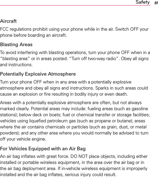81SafetyAircraftFCC regulations prohibit using your phone while in the air. Switch OFF your phone before boarding an aircraft.Blasting AreasTo avoid interfering with blasting operations, turn your phone OFF when in a “blasting area” or in areas posted: “Turn off two-way radio”. Obey all signs and instructions.Potentially Explosive AtmosphereTurn your phone OFF when in any area with a potentially explosive atmosphere and obey all signs and instructions. Sparks in such areas could cause an explosion or ﬁre resulting in bodily injury or even death.Areas with a potentially explosive atmosphere are often, but not always marked clearly. Potential areas may include: fueling areas (such as gasoline stations); below deck on boats; fuel or chemical transfer or storage facilities; vehicles using liqueﬁed petroleum gas (such as propane or butane); areas where the air contains chemicals or particles (such as grain, dust, or metal powders); and any other area where you would normally be advised to turn off your vehicle engine.For Vehicles Equipped with an Air BagAn air bag inﬂates with great force. DO NOT place objects, including either installed or portable wireless equipment, in the area over the air bag or in the air bag deployment area. If in-vehicle wireless equipment is improperly installed and the air bag inﬂates, serious injury could result.
