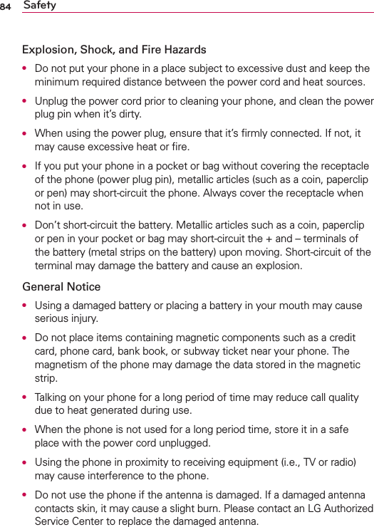 84 SafetyExplosion, Shock, and Fire HazardsO  Do not put your phone in a place subject to excessive dust and keep the minimum required distance between the power cord and heat sources.O  Unplug the power cord prior to cleaning your phone, and clean the power plug pin when it’s dirty.O  When using the power plug, ensure that it’s ﬁrmly connected. If not, it may cause excessive heat or ﬁre.O  If you put your phone in a pocket or bag without covering the receptacle of the phone (power plug pin), metallic articles (such as a coin, paperclip or pen) may short-circuit the phone. Always cover the receptacle when not in use.O  Don’t short-circuit the battery. Metallic articles such as a coin, paperclip or pen in your pocket or bag may short-circuit the + and – terminals of the battery (metal strips on the battery) upon moving. Short-circuit of the terminal may damage the battery and cause an explosion.General NoticeO  Using a damaged battery or placing a battery in your mouth may cause serious injury.O  Do not place items containing magnetic components such as a credit card, phone card, bank book, or subway ticket near your phone. The magnetism of the phone may damage the data stored in the magnetic strip.O  Talking on your phone for a long period of time may reduce call quality due to heat generated during use.O  When the phone is not used for a long period time, store it in a safe place with the power cord unplugged.O  Using the phone in proximity to receiving equipment (i.e., TV or radio) may cause interference to the phone.O  Do not use the phone if the antenna is damaged. If a damaged antenna contacts skin, it may cause a slight burn. Please contact an LG Authorized Service Center to replace the damaged antenna.