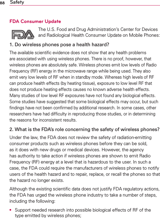 88 SafetyFDA Consumer Update The U.S. Food and Drug Administration’s Center for Devices and Radiological Health Consumer Update on Mobile Phones:1. Do wireless phones pose a health hazard?The available scientiﬁc evidence does not show that any health problems are associated with using wireless phones. There is no proof, however, that wireless phones are absolutely safe. Wireless phones emit low levels of Radio Frequency (RF) energy in the microwave range while being used. They also emit very low levels of RF when in standby mode. Whereas high levels of RF can produce health effects (by heating tissue), exposure to low level RF that does not produce heating effects causes no known adverse health effects. Many studies of low level RF exposures have not found any biological effects. Some studies have suggested that some biological effects may occur, but such ﬁndings have not been conﬁrmed by additional research. In some cases, other researchers have had difﬁculty in reproducing those studies, or in determining the reasons for inconsistent results.2. What is the FDA’s role concerning the safety of wireless phones?Under the law, the FDA does not review the safety of radiation-emitting consumer products such as wireless phones before they can be sold, as it does with new drugs or medical devices. However, the agency has authority to take action if wireless phones are shown to emit Radio Frequency (RF) energy at a level that is hazardous to the user. In such a case, the FDA could require the manufacturers of wireless phones to notify users of the health hazard and to repair, replace, or recall the phones so that the hazard no longer exists.Although the existing scientiﬁc data does not justify FDA regulatory actions, the FDA has urged the wireless phone industry to take a number of steps, including the following:O  Support needed research into possible biological effects of RF of the type emitted by wireless phones;