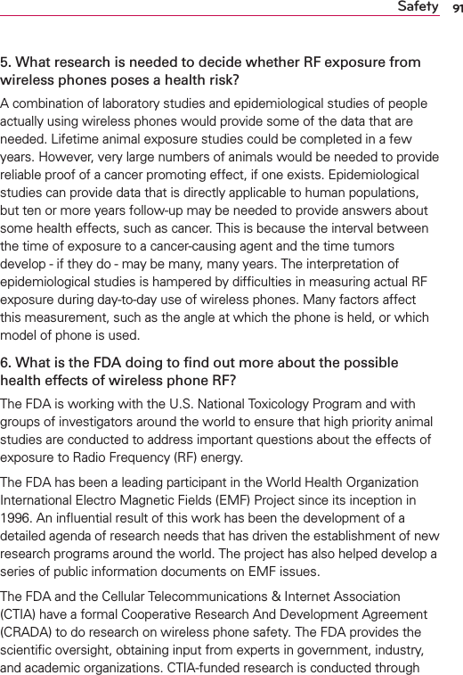 91Safety5. What research is needed to decide whether RF exposure from wireless phones poses a health risk?A combination of laboratory studies and epidemiological studies of people actually using wireless phones would provide some of the data that are needed. Lifetime animal exposure studies could be completed in a few years. However, very large numbers of animals would be needed to provide reliable proof of a cancer promoting effect, if one exists. Epidemiological studies can provide data that is directly applicable to human populations, but ten or more years follow-up may be needed to provide answers about some health effects, such as cancer. This is because the interval between the time of exposure to a cancer-causing agent and the time tumors develop - if they do - may be many, many years. The interpretation of epidemiological studies is hampered by difﬁculties in measuring actual RF exposure during day-to-day use of wireless phones. Many factors affect this measurement, such as the angle at which the phone is held, or which model of phone is used.6. What is the FDA doing to ﬁnd out more about the possible health effects of wireless phone RF?The FDA is working with the U.S. National Toxicology Program and with groups of investigators around the world to ensure that high priority animal studies are conducted to address important questions about the effects of exposure to Radio Frequency (RF) energy. The FDA has been a leading participant in the World Health Organization International Electro Magnetic Fields (EMF) Project since its inception in 1996. An inﬂuential result of this work has been the development of a detailed agenda of research needs that has driven the establishment of new research programs around the world. The project has also helped develop a series of public information documents on EMF issues. The FDA and the Cellular Telecommunications &amp; Internet Association (CTIA) have a formal Cooperative Research And Development Agreement (CRADA) to do research on wireless phone safety. The FDA provides the scientiﬁc oversight, obtaining input from experts in government, industry, and academic organizations. CTIA-funded research is conducted through 