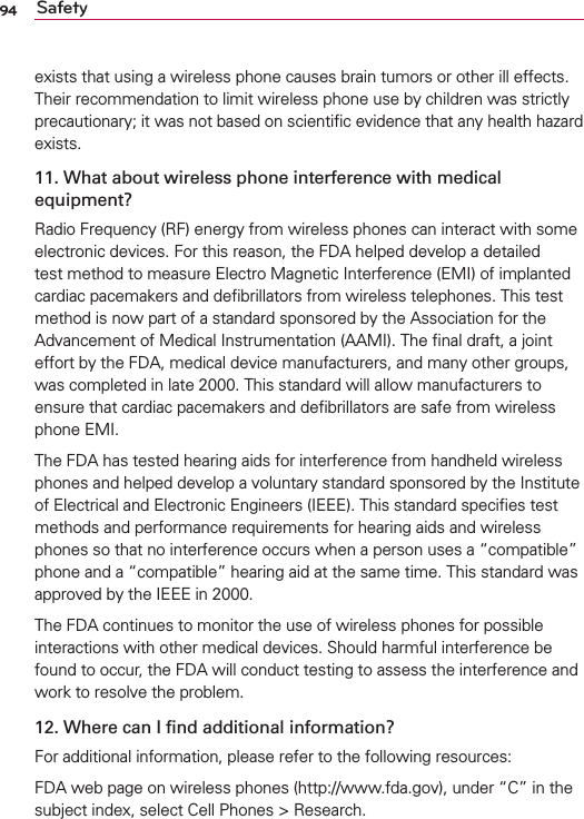 94 Safetyexists that using a wireless phone causes brain tumors or other ill effects. Their recommendation to limit wireless phone use by children was strictly precautionary; it was not based on scientiﬁc evidence that any health hazard exists.11. What about wireless phone interference with medical equipment?Radio Frequency (RF) energy from wireless phones can interact with some electronic devices. For this reason, the FDA helped develop a detailed test method to measure Electro Magnetic Interference (EMI) of implanted cardiac pacemakers and deﬁbrillators from wireless telephones. This test method is now part of a standard sponsored by the Association for the Advancement of Medical Instrumentation (AAMI). The ﬁnal draft, a joint effort by the FDA, medical device manufacturers, and many other groups, was completed in late 2000. This standard will allow manufacturers to ensure that cardiac pacemakers and deﬁbrillators are safe from wireless phone EMI.The FDA has tested hearing aids for interference from handheld wireless phones and helped develop a voluntary standard sponsored by the Institute of Electrical and Electronic Engineers (IEEE). This standard speciﬁes test methods and performance requirements for hearing aids and wireless phones so that no interference occurs when a person uses a “compatible” phone and a “compatible” hearing aid at the same time. This standard was approved by the IEEE in 2000. The FDA continues to monitor the use of wireless phones for possible interactions with other medical devices. Should harmful interference be found to occur, the FDA will conduct testing to assess the interference and work to resolve the problem.12. Where can I ﬁnd additional information?For additional information, please refer to the following resources:FDA web page on wireless phones (http://www.fda.gov), under “C” in the subject index, select Cell Phones &gt; Research.