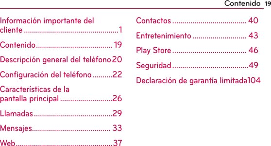 19ContenidoInformación importante del  cliente ...............................................1Contenido ...................................... 19Descripción general del teléfono 20Conﬁguración del teléfono ..........22Características de la  pantalla principal ..........................26Llamadas .......................................29Mensajes....................................... 33Web ................................................ 37Contactos ..................................... 40Entretenimiento ........................... 43Play Store ..................................... 46Seguridad ......................................49Declaración de garantía limitada 104