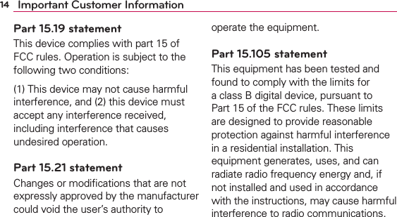 14 Important Customer InformationPart 15.19 statementThis device complies with part 15 of FCC rules. Operation is subject to the following two conditions:(1) This device may not cause harmful interference, and (2) this device must accept any interference received, including interference that causes undesired operation.Part 15.21 statementChanges or modiﬁcations that are not expressly approved by the manufacturer could void the user’s authority to operate the equipment.Part 15.105 statementThis equipment has been tested and found to comply with the limits for a class B digital device, pursuant to Part 15 of the FCC rules. These limits are designed to provide reasonable protection against harmful interference in a residential installation. This equipment generates, uses, and can radiate radio frequency energy and, if not installed and used in accordance with the instructions, may cause harmful interference to radio communications. 