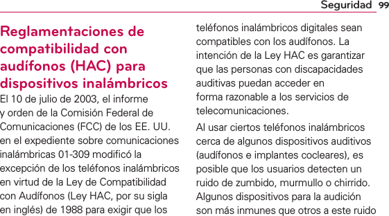 99SeguridadReglamentaciones de compatibilidad con audífonos (HAC) para dispositivos inalámbricosEl 10 de julio de 2003, el informe y orden de la Comisión Federal de Comunicaciones (FCC) de los EE. UU. en el expediente sobre comunicaciones inalámbricas 01-309 modiﬁcó la excepción de los teléfonos inalámbricos en virtud de la Ley de Compatibilidad con Audífonos (Ley HAC, por su sigla en inglés) de 1988 para exigir que los teléfonos inalámbricos digitales sean compatibles con los audífonos. La intención de la Ley HAC es garantizar que las personas con discapacidades auditivas puedan acceder en forma razonable a los servicios de telecomunicaciones.Al usar ciertos teléfonos inalámbricos cerca de algunos dispositivos auditivos (audífonos e implantes cocleares), es posible que los usuarios detecten un ruido de zumbido, murmullo o chirrido. Algunos dispositivos para la audición son más inmunes que otros a este ruido 