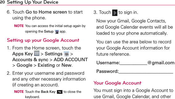 20 Setting Up Your Device6. Touch Go to Home screen to start using the phone.  NOTE  You can access the initial setup again by opening the Setup   app.Setting up your Google Account1. From the Home screen, touch the Apps Key  &gt; Settings  &gt; Accounts &amp; sync &gt; ADD ACCOUNT &gt; Google &gt; Existing or New.2. Enter your username and password and any other necessary information (if creating an account).  NOTE Touch the Back Key  to close the keyboard.3. Touch   to sign in.Now your Gmail, Google Contacts, and Google Calendar events will all be loaded to your phone automatically.You can use the area below to record your Google Account information for future reference.Username:____________@gmail.comPassword:________________________Your Google AccountYou must sign into a Google Account to use Gmail, Google Calendar, and other 