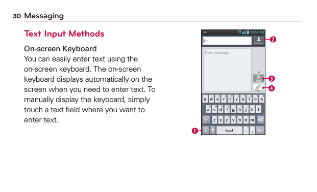 30 MessagingText Input MethodsOn-screen KeyboardYou can easily enter text using the on-screen keyboard. The on-screen keyboard displays automatically on the screen when you need to enter text. To manually display the keyboard, simply touch a text ﬁeld where you want to enter text.
