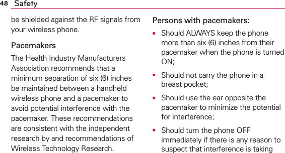 48 Safetybe shielded against the RF signals from your wireless phone.PacemakersThe Health Industry Manufacturers Association recommends that a minimum separation of six (6) inches be maintained between a handheld wireless phone and a pacemaker to avoid potential interference with the pacemaker. These recommendations are consistent with the independent research by and recommendations of Wireless Technology Research.Persons with pacemakers:O  Should ALWAYS keep the phone more than six (6) inches from their pacemaker when the phone is turned ON;O  Should not carry the phone in a breast pocket;O  Should use the ear opposite the pacemaker to minimize the potential for interference;O  Should turn the phone OFF immediately if there is any reason to suspect that interference is taking 