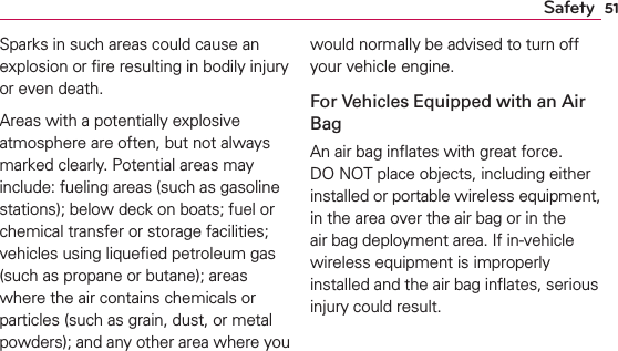 51SafetySparks in such areas could cause an explosion or ﬁre resulting in bodily injury or even death.Areas with a potentially explosive atmosphere are often, but not always marked clearly. Potential areas may include: fueling areas (such as gasoline stations); below deck on boats; fuel or chemical transfer or storage facilities; vehicles using liqueﬁed petroleum gas (such as propane or butane); areas where the air contains chemicals or particles (such as grain, dust, or metal powders); and any other area where you would normally be advised to turn off your vehicle engine.For Vehicles Equipped with an Air BagAn air bag inﬂates with great force. DO NOT place objects, including either installed or portable wireless equipment, in the area over the air bag or in the air bag deployment area. If in-vehicle wireless equipment is improperly installed and the air bag inﬂates, serious injury could result.