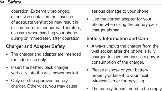 54 Safetyoperation. Extremely prolonged, direct skin contact in the absence of adequate ventilation may result in discomfort or minor burns.  Therefore, use care when handling your phone during or immediately after operation.Charger and Adapter SafetyO  The charger and adapter are intended for indoor use only.O  Insert the battery pack charger vertically into the wall power socket.O  Only use the approved battery charger. Otherwise, you may cause serious damage to your phone.O  Use the correct adapter for your phone when using the battery pack charger abroad.Battery Information and CareO  Always unplug the charger from the wall socket after the phone is fully charged to save unnecessary power consumption of the charger.O  Please dispose of your battery properly or take it to your local wireless carrier for recycling.O  The battery doesn’t need to be empty 