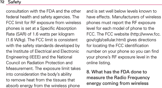 72 Safetyconsultation with the FDA and the other federal health and safety agencies. The FCC limit for RF exposure from wireless phones is set at a Speciﬁc Absorption Rate (SAR) of 1.6 watts per kilogram (1.6 W/kg). The FCC limit is consistent with the safety standards developed by the Institute of Electrical and Electronic Engineering (IEEE) and the National Council on Radiation Protection and Measurement. The exposure limit takes into consideration the body’s ability to remove heat from the tissues that absorb energy from the wireless phone and is set well below levels known to have effects. Manufacturers of wireless phones must report the RF exposure level for each model of phone to the FCC. The FCC website (http://www.fcc.gov/cgb/cellular.html) gives directions for locating the FCC identiﬁcation number on your phone so you can ﬁnd your phone’s RF exposure level in the online listing.8. What has the FDA done to measure the Radio Frequency energy coming from wireless 