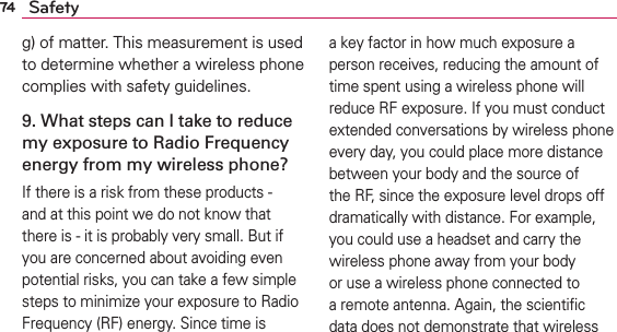 74 Safetyg) of matter. This measurement is used to determine whether a wireless phone complies with safety guidelines. 9. What steps can I take to reduce my exposure to Radio Frequency energy from my wireless phone?If there is a risk from these products - and at this point we do not know that there is - it is probably very small. But if you are concerned about avoiding even potential risks, you can take a few simple steps to minimize your exposure to Radio Frequency (RF) energy. Since time is a key factor in how much exposure a person receives, reducing the amount of time spent using a wireless phone will reduce RF exposure. If you must conduct extended conversations by wireless phone every day, you could place more distance between your body and the source of the RF, since the exposure level drops off dramatically with distance. For example, you could use a headset and carry the wireless phone away from your body or use a wireless phone connected to a remote antenna. Again, the scientiﬁc data does not demonstrate that wireless 