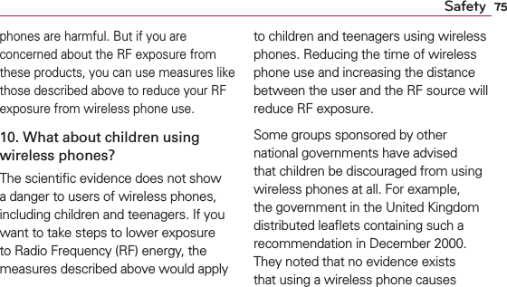 75Safetyphones are harmful. But if you are concerned about the RF exposure from these products, you can use measures like those described above to reduce your RF exposure from wireless phone use.10. What about children using wireless phones?The scientiﬁc evidence does not show a danger to users of wireless phones, including children and teenagers. If you want to take steps to lower exposure to Radio Frequency (RF) energy, the measures described above would apply to children and teenagers using wireless phones. Reducing the time of wireless phone use and increasing the distance between the user and the RF source will reduce RF exposure. Some groups sponsored by other national governments have advised that children be discouraged from using wireless phones at all. For example, the government in the United Kingdom distributed leaﬂets containing such a recommendation in December 2000. They noted that no evidence exists that using a wireless phone causes 