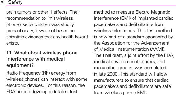 76 Safetybrain tumors or other ill effects. Their recommendation to limit wireless phone use by children was strictly precautionary; it was not based on scientiﬁc evidence that any health hazard exists.11. What about wireless phone interference with medical equipment?Radio Frequency (RF) energy from wireless phones can interact with some electronic devices. For this reason, the FDA helped develop a detailed test method to measure Electro Magnetic Interference (EMI) of implanted cardiac pacemakers and deﬁbrillators from wireless telephones. This test method is now part of a standard sponsored by the Association for the Advancement of Medical Instrumentation (AAMI). The ﬁnal draft, a joint effort by the FDA, medical device manufacturers, and many other groups, was completed in late 2000. This standard will allow manufacturers to ensure that cardiac pacemakers and deﬁbrillators are safe from wireless phone EMI.