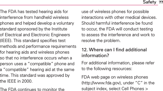 77SafetyThe FDA has tested hearing aids for interference from handheld wireless phones and helped develop a voluntary standard sponsored by the Institute of Electrical and Electronic Engineers (IEEE). This standard speciﬁes test methods and performance requirements for hearing aids and wireless phones so that no interference occurs when a person uses a “compatible” phone and a “compatible” hearing aid at the same time. This standard was approved by the IEEE in 2000. The FDA continues to monitor the use of wireless phones for possible interactions with other medical devices. Should harmful interference be found to occur, the FDA will conduct testing to assess the interference and work to resolve the problem.12. Where can I ﬁnd additional information?For additional information, please refer to the following resources:FDA web page on wireless phones (http://www.fda.gov), under “C” in the subject index, select Cell Phones &gt; 