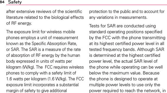 84 Safetyafter extensive reviews of the scientiﬁc literature related to the biological effects of RF energy.The exposure limit for wireless mobile phones employs a unit of measurement known as the Speciﬁc Absorption Rate, or SAR. The SAR is a measure of the rate of absorption of RF energy by the human body expressed in units of watts per kilogram (W/kg). The  FCC requires wireless phones to comply with a safety limit of 1.6 watts per kilogram (1.6 W/kg). The FCC exposure limit incorporates a substantial margin of safety to give additional protection to the public and to account for any variations in measurements.Tests for SAR are conducted using standard operating positions speciﬁed by the FCC with the phone transmitting at its highest certiﬁed power level in all tested frequency bands. Although SAR is determined at the highest certiﬁed power level, the actual SAR level of the phone while operating can be well below the maximum value. Because the phone is designed to operate at multiple power levels to use only the power required to reach the network, in 