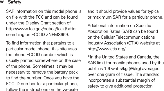 86 SafetySAR information on this model phone is on ﬁle with the FCC and can be found under the Display Grant section of http://www.fcc.gov/oet/ea/fccid/ after searching on FCC ID ZNFMS659.To ﬁnd information that pertains to a particular model phone, this site uses the phone FCC ID number which is usually printed somewhere on the case of the phone. Sometimes it may be necessary to remove the battery pack to ﬁnd the number. Once you have the FCC ID number for a particular phone, follow the instructions on the website and it should provide values for typical or maximum SAR for a particular phone.Additional information on Speciﬁc Absorption Rates (SAR) can be found on the Cellular Telecommunications Industry Association (CTIA) website at http://www.ctia.org/*In the United States and Canada, the SAR limit for mobile phones used by the public is 1.6 watts/kg (W/kg) averaged over one gram of tissue. The standard incorporates a substantial margin of safety to give additional protection 