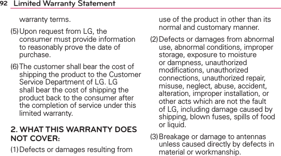 92 Limited Warranty Statementwarranty terms.(5) Upon request from LG, the consumer must provide information to reasonably prove the date of purchase.(6) The customer shall bear the cost of shipping the product to the Customer Service Department of LG. LG shall bear the cost of shipping the product back to the consumer after the completion of service under this limited warranty.2. WHAT THIS WARRANTY DOES NOT COVER:(1) Defects or damages resulting from use of the product in other than its normal and customary manner.(2) Defects or damages from abnormal use, abnormal conditions, improper storage, exposure to moisture or dampness, unauthorized modiﬁcations, unauthorized connections, unauthorized repair, misuse, neglect, abuse, accident, alteration, improper installation, or other acts which are not the fault of LG, including damage caused by shipping, blown fuses, spills of food or liquid.(3) Breakage or damage to antennas unless caused directly by defects in material or workmanship.