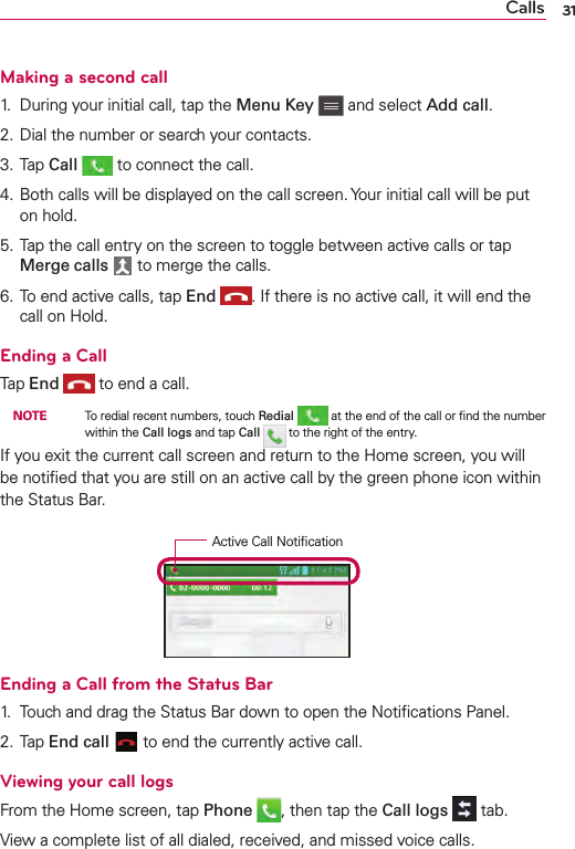 Calls 31Making a second call1.  During your initial call, tap the Menu Key   and select Add call.2. Dial the number or search your contacts.3. Tap Call   to connect the call.4. Both calls will be displayed on the call screen. Your initial call will be put on hold.5. Tap the call entry on the screen to toggle between active calls or tap Merge calls   to merge the calls.6. To end active calls, tap End  . If there is no active call, it will end the call on Hold.Ending a CallTap End   to end a call.  NOTE    To redial recent numbers, touch Redial   at the end of the call or ﬁnd the number within the Call logs and tap Call   to the right of the entry.If you exit the current call screen and return to the Home screen, you will be notiﬁed that you are still on an active call by the green phone icon within the Status Bar.Active Call NotiﬁcationEnding a Call from the Status Bar1.  Touch and drag the Status Bar down to open the Notiﬁcations Panel.2. Tap End call   to end the currently active call.Viewing your call logsFrom the Home screen, tap Phone  , then tap the Call logs   tab.View a complete list of all dialed, received, and missed voice calls.