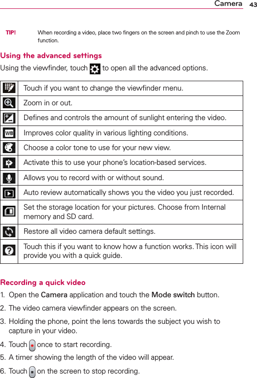 43Camera  TIP!      When recording a video, place two ﬁngers on the screen and pinch to use the Zoom function.Using the advanced settingsUsing the viewﬁnder, touch   to open all the advanced options.Touch if you want to change the viewﬁnder menu.Zoom in or out.Deﬁnes and controls the amount of sunlight entering the video.Improves color quality in various lighting conditions.Choose a color tone to use for your new view.Activate this to use your phone’s location-based services.Allows you to record with or without sound.Auto review automatically shows you the video you just recorded.Set the storage location for your pictures. Choose from Internal memory and SD card.Restore all video camera default settings.Touch this if you want to know how a function works. This icon will provide you with a quick guide.Recording a quick video1.  Open the Camera application and touch the Mode switch button. 2. The video camera viewﬁnder appears on the screen.3. Holding the phone, point the lens towards the subject you wish to capture in your video.4. Touch   once to start recording.5. A timer showing the length of the video will appear.6. Touch   on the screen to stop recording.