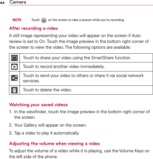 44 Camera  NOTE    Touch   on the screen to take a picture while you&apos;re recording.After recording a videoA still image representing your video will appear on the screen if Auto review is set to On. Touch the image preview in the bottom right corner of the screen to view the video. The following options are available:Touch to share your video using the SmartShare function.Touch to record another video immediately.Touch to send your video to others or share it via social network services.Touch to delete the video.Watching your saved videos1.  In the viewﬁnder, touch the image preview in the bottom right corner of the screen.2. Your Gallery will appear on the screen.3. Tap a video to play it automatically.Adjusting the volume when viewing a videoTo adjust the volume of a video while it is playing, use the Volume Keys on the left side of the phone.